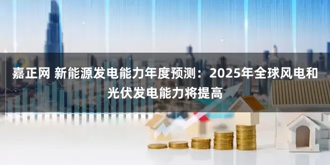 嘉正网 新能源发电能力年度预测：2025年全球风电和光伏发电能力将提高