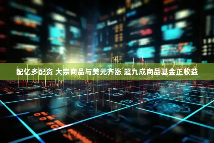 配亿多配资 大宗商品与美元齐涨 超九成商品基金正收益