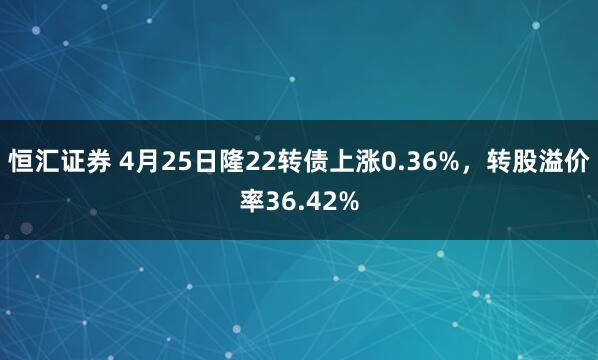 恒汇证券 4月25日隆22转债上涨0.36%，转股溢价率36.42%