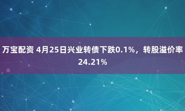 万宝配资 4月25日兴业转债下跌0.1%，转股溢价率24.21%