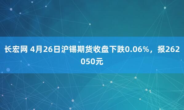 长宏网 4月26日沪锡期货收盘下跌0.06%，报262050元