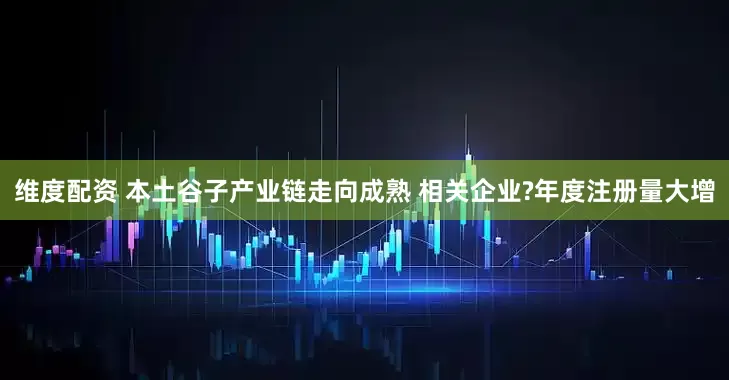 维度配资 本土谷子产业链走向成熟 相关企业?年度注册量大增
