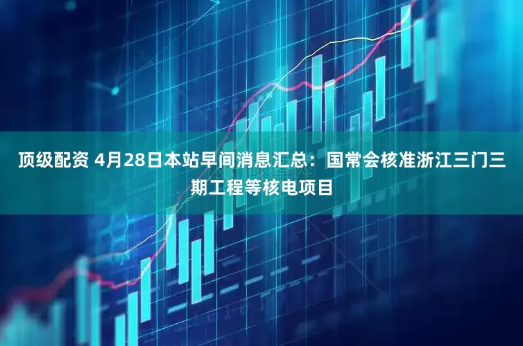 顶级配资 4月28日本站早间消息汇总：国常会核准浙江三门三期工程等核电项目