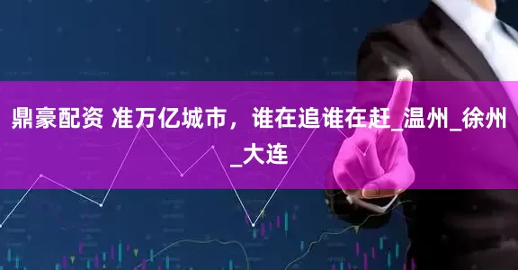 鼎豪配资 准万亿城市，谁在追谁在赶_温州_徐州_大连