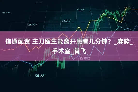 信通配资 主刀医生能离开患者几分钟？_麻醉_手术室_肖飞