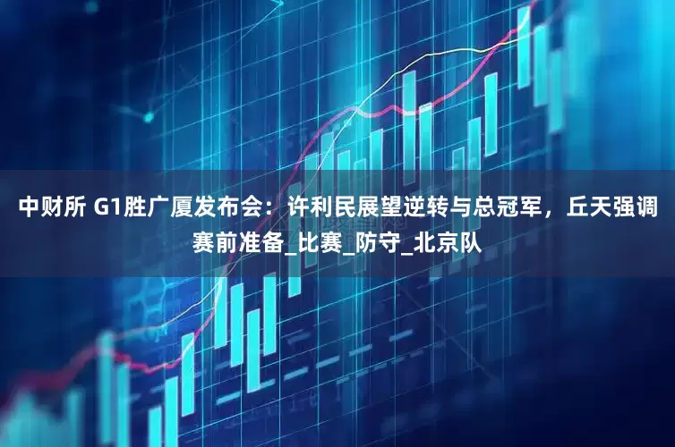 中财所 G1胜广厦发布会：许利民展望逆转与总冠军，丘天强调赛前准备_比赛_防守_北京队