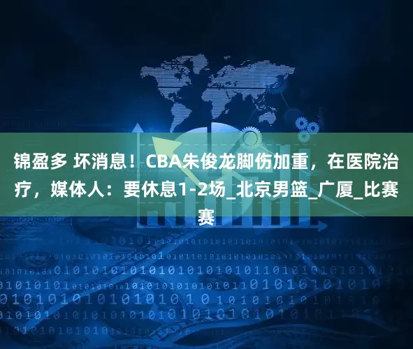 锦盈多 坏消息！CBA朱俊龙脚伤加重，在医院治疗，媒体人：要休息1-2场_北京男篮_广厦_比赛