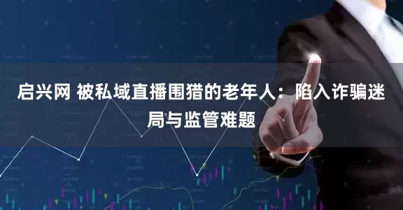 启兴网 被私域直播围猎的老年人：陷入诈骗迷局与监管难题