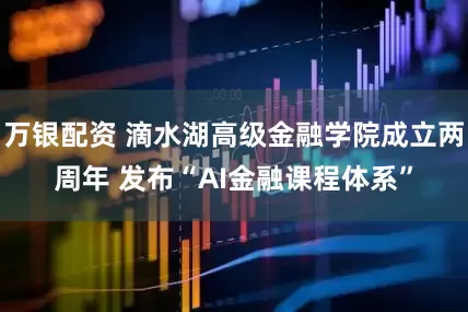 万银配资 滴水湖高级金融学院成立两周年 发布“AI金融课程体系”