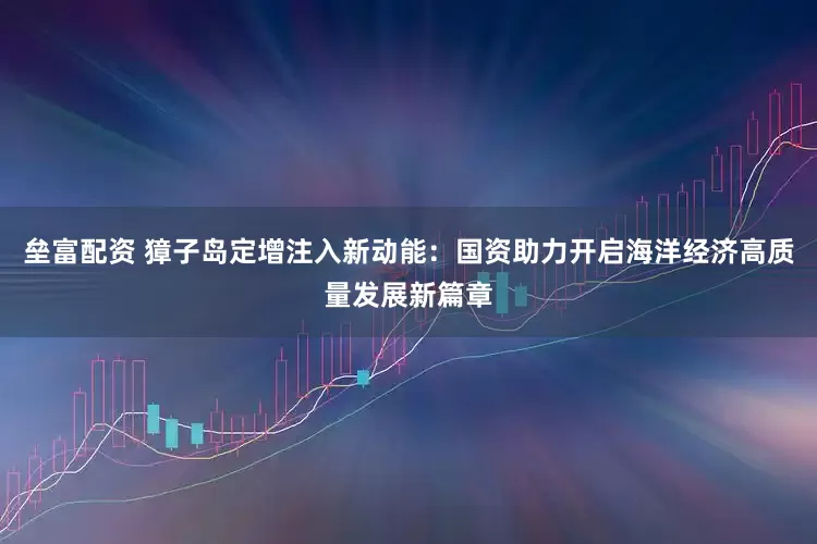 垒富配资 獐子岛定增注入新动能：国资助力开启海洋经济高质量发展新篇章