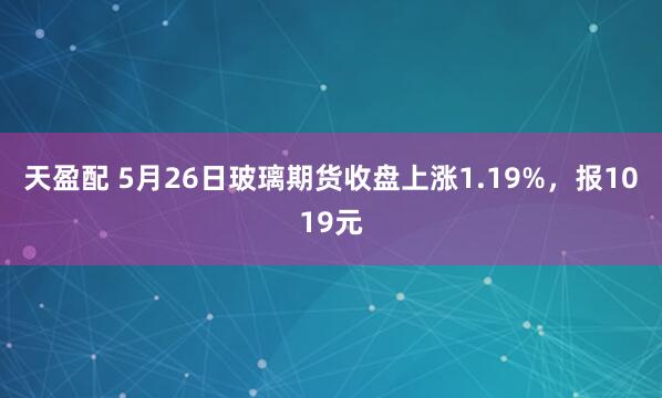 天盈配 5月26日玻璃期货收盘上涨1.19%，报1019元