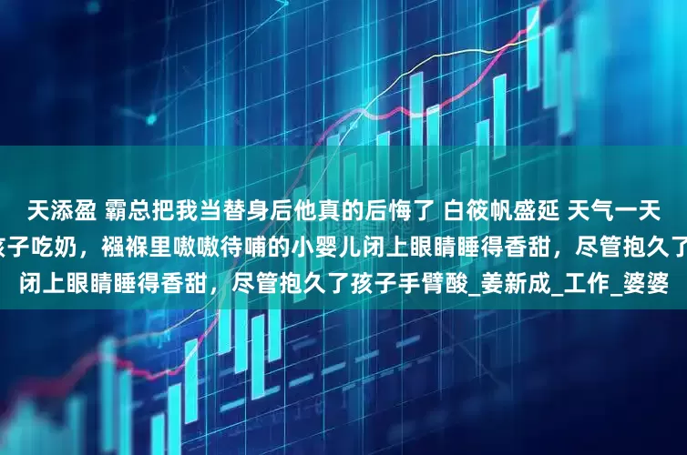 天添盈 霸总把我当替身后他真的后悔了 白筱帆盛延 天气一天比一天热，这晚白筱帆刚喂完孩子吃奶，襁褓里嗷嗷待哺的小婴儿闭上眼睛睡得香甜，尽管抱久了孩子手臂酸_姜新成_工作_婆婆