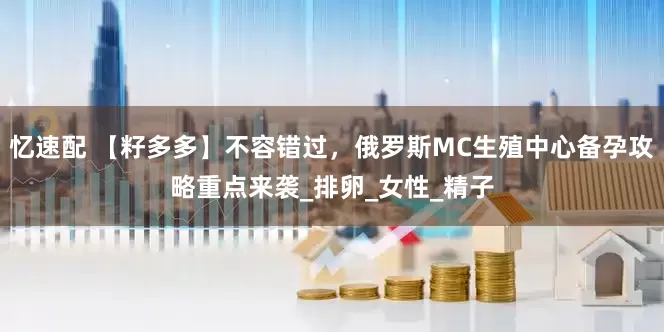 忆速配 【籽多多】不容错过，俄罗斯MC生殖中心备孕攻略重点来袭_排卵_女性_精子