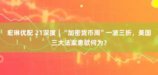 宏琳优配 21深度｜“加密货币周”一波三折，美国三大法案意欲何为？