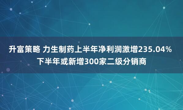 升富策略 力生制药上半年净利润激增235.04% 下半年或新增300家二级分销商