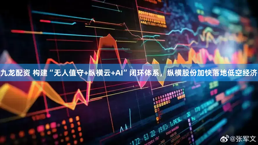九龙配资 构建“无人值守+纵横云+AI”闭环体系，纵横股份加快落地低空经济