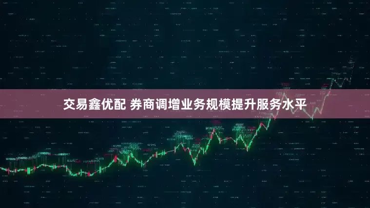 交易鑫优配 券商调增业务规模提升服务水平