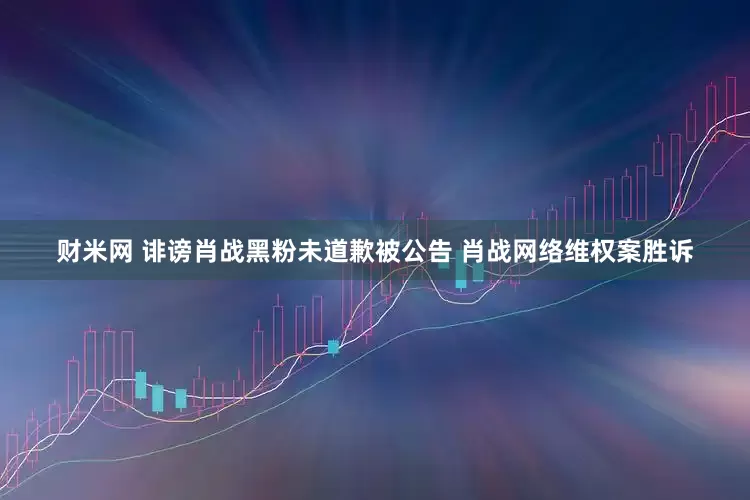 财米网 诽谤肖战黑粉未道歉被公告 肖战网络维权案胜诉