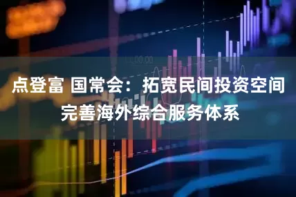 点登富 国常会：拓宽民间投资空间 完善海外综合服务体系