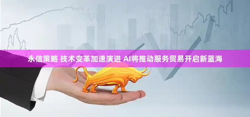 永信策略 技术变革加速演进 AI将推动服务贸易开启新蓝海