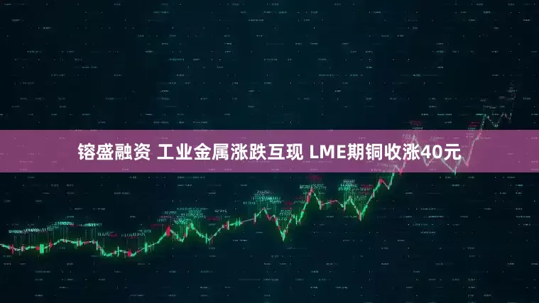 镕盛融资 工业金属涨跌互现 LME期铜收涨40元