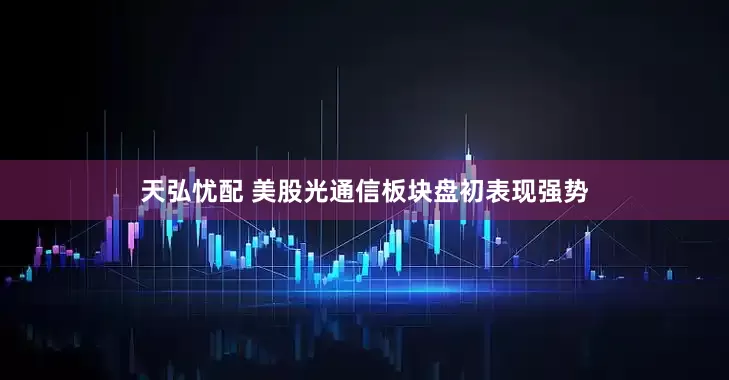 天弘忧配 美股光通信板块盘初表现强势