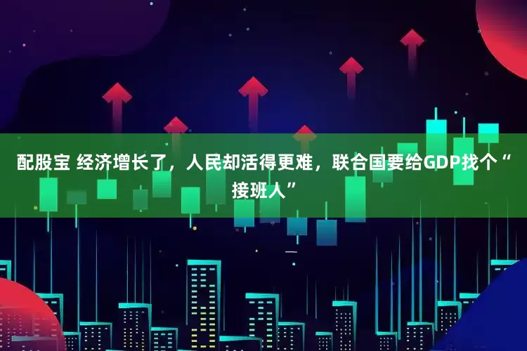 配股宝 经济增长了，人民却活得更难，联合国要给GDP找个“接班人”