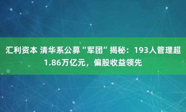 汇利资本 清华系公募“军团”揭秘：193人管理超1.86万亿元，偏股收益领先